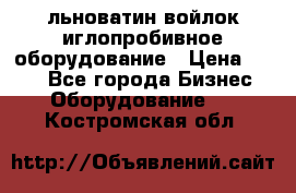 льноватин войлок иглопробивное оборудование › Цена ­ 100 - Все города Бизнес » Оборудование   . Костромская обл.